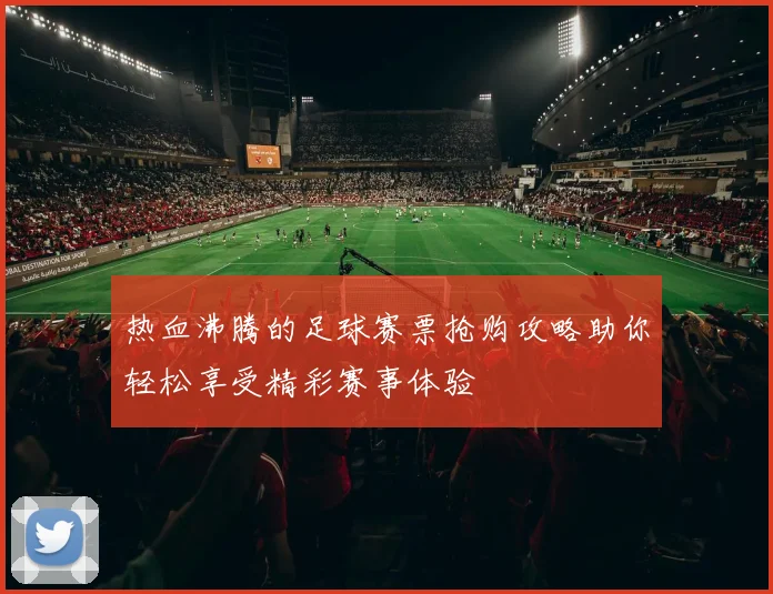 热血沸腾的足球赛票抢购攻略助你轻松享受精彩赛事体验