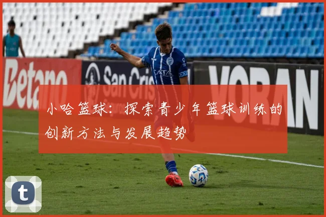 小哈篮球：探索青少年篮球训练的创新方法与发展趋势