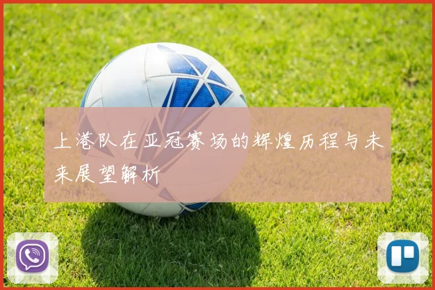 上港队在亚冠赛场的辉煌历程与未来展望解析