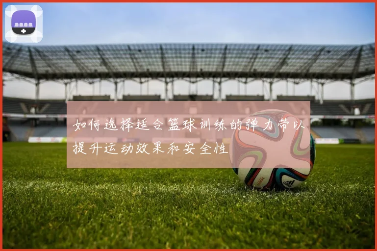 如何选择适合篮球训练的弹力带以提升运动效果和安全性