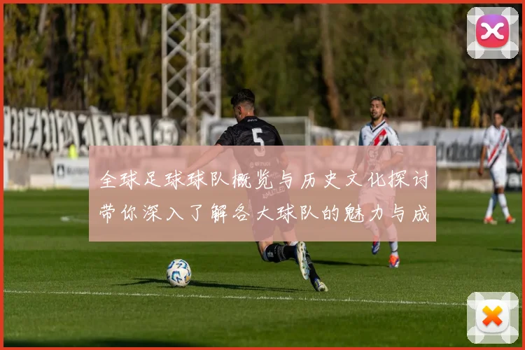 全球足球球队概览与历史文化探讨带你深入了解各大球队的魅力与成就