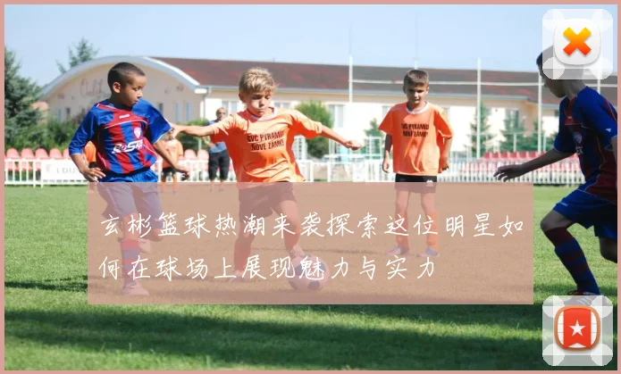 玄彬篮球热潮来袭探索这位明星如何在球场上展现魅力与实力