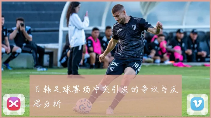 日韩足球赛场冲突引发的争议与反思分析