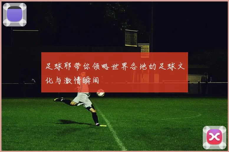 足球耶带你领略世界各地的足球文化与激情瞬间