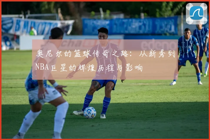 奥尼尔的篮球传奇之路：从新秀到NBA巨星的辉煌历程与影响